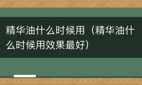 精华油什么时候用（精华油什么时候用效果最好）
