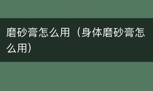 磨砂膏怎么用（身体磨砂膏怎么用）