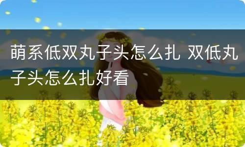 萌系低双丸子头怎么扎 双低丸子头怎么扎好看