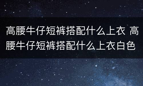 高腰牛仔短裤搭配什么上衣 高腰牛仔短裤搭配什么上衣白色