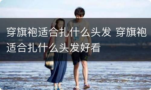 穿旗袍适合扎什么头发 穿旗袍适合扎什么头发好看