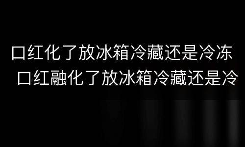 口红化了放冰箱冷藏还是冷冻 口红融化了放冰箱冷藏还是冷冻