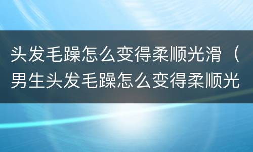 头发毛躁怎么变得柔顺光滑（男生头发毛躁怎么变得柔顺光滑）