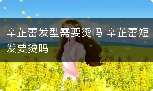 辛芷蕾发型需要烫吗 辛芷蕾短发要烫吗