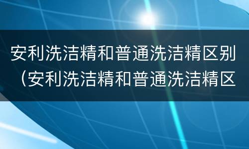 安利洗洁精和普通洗洁精区别（安利洗洁精和普通洗洁精区别大吗）
