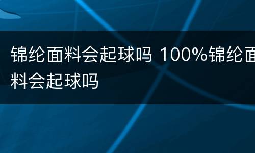锦纶面料会起球吗 100%锦纶面料会起球吗