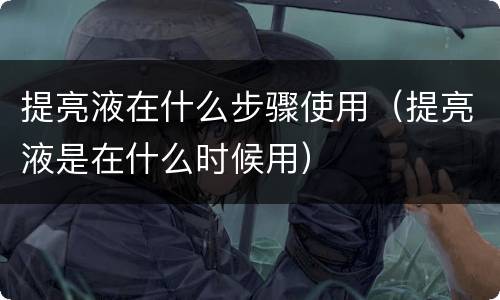 提亮液在什么步骤使用（提亮液是在什么时候用）