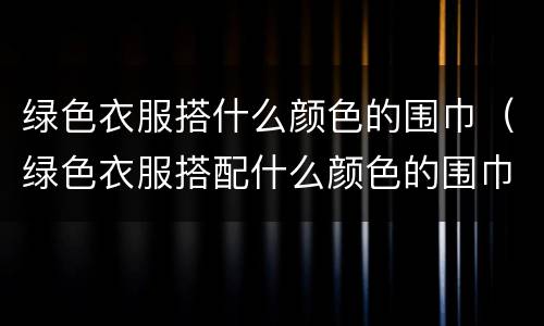 绿色衣服搭什么颜色的围巾（绿色衣服搭配什么颜色的围巾）