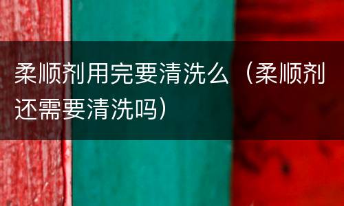 柔顺剂用完要清洗么（柔顺剂还需要清洗吗）