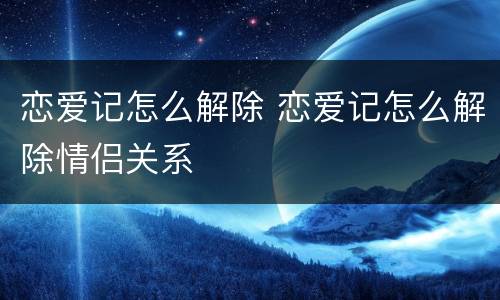 恋爱记怎么解除 恋爱记怎么解除情侣关系