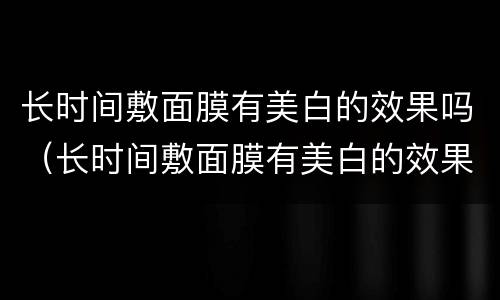 长时间敷面膜有美白的效果吗（长时间敷面膜有美白的效果吗女生）