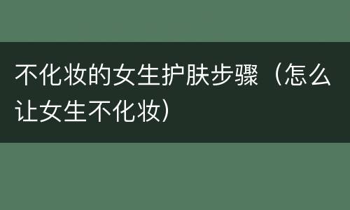 不化妆的女生护肤步骤（怎么让女生不化妆）