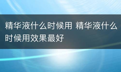 精华液什么时候用 精华液什么时候用效果最好