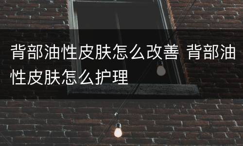 背部油性皮肤怎么改善 背部油性皮肤怎么护理