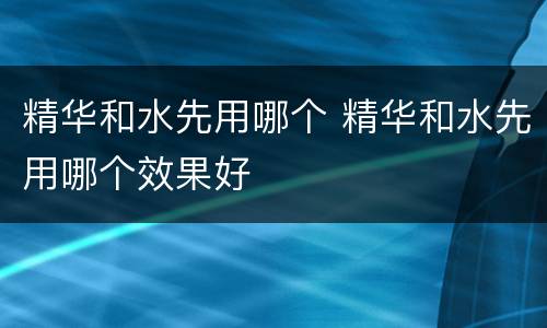 精华和水先用哪个 精华和水先用哪个效果好