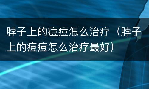 脖子上的痘痘怎么治疗（脖子上的痘痘怎么治疗最好）