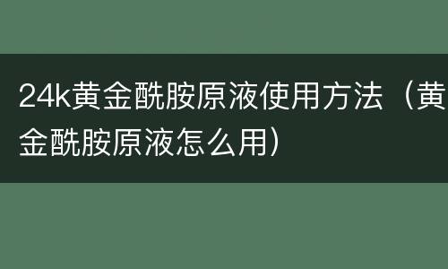 24k黄金酰胺原液使用方法（黄金酰胺原液怎么用）
