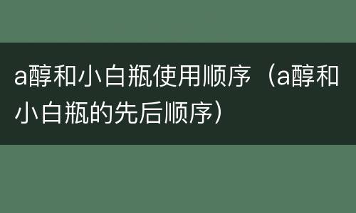 a醇和小白瓶使用顺序（a醇和小白瓶的先后顺序）
