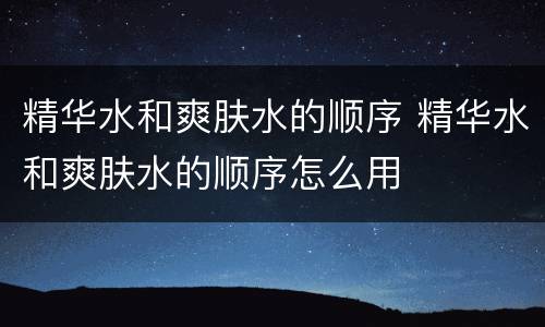 精华水和爽肤水的顺序 精华水和爽肤水的顺序怎么用