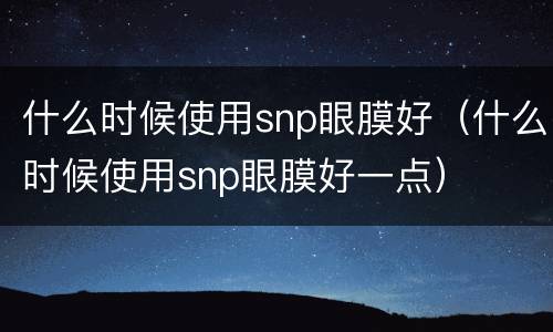 什么时候使用snp眼膜好（什么时候使用snp眼膜好一点）