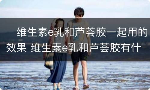 ​维生素e乳和芦荟胶一起用的效果 维生素e乳和芦荟胶有什么用