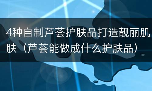 4种自制芦荟护肤品打造靓丽肌肤（芦荟能做成什么护肤品）