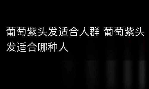 葡萄紫头发适合人群 葡萄紫头发适合哪种人