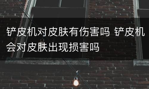 铲皮机对皮肤有伤害吗 铲皮机会对皮肤出现损害吗