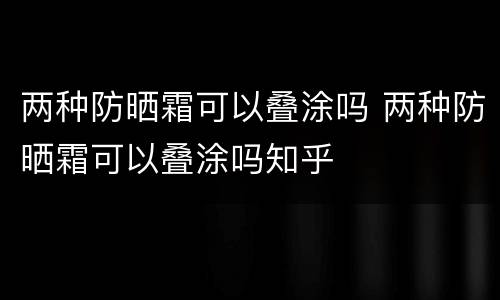 两种防晒霜可以叠涂吗 两种防晒霜可以叠涂吗知乎