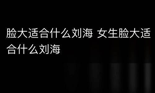 脸大适合什么刘海 女生脸大适合什么刘海