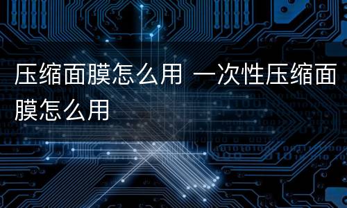 压缩面膜怎么用 一次性压缩面膜怎么用