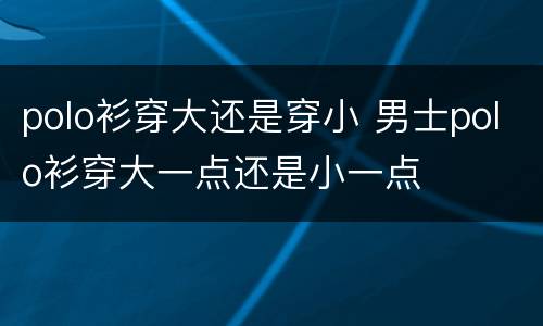 polo衫穿大还是穿小 男士polo衫穿大一点还是小一点