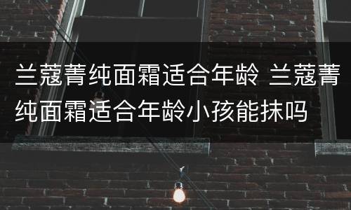 兰蔻菁纯面霜适合年龄 兰蔻菁纯面霜适合年龄小孩能抹吗
