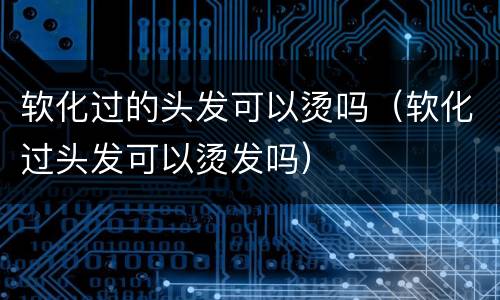 软化过的头发可以烫吗（软化过头发可以烫发吗）