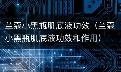 兰蔻小黑瓶肌底液功效（兰蔻小黑瓶肌底液功效和作用）