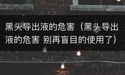 黑头导出液的危害（黑头导出液的危害 别再盲目的使用了）