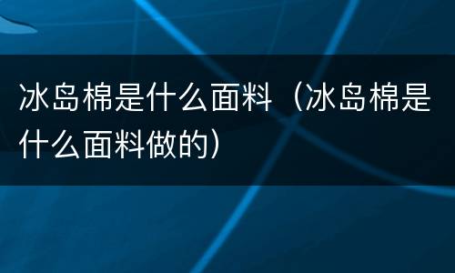 冰岛棉是什么面料（冰岛棉是什么面料做的）