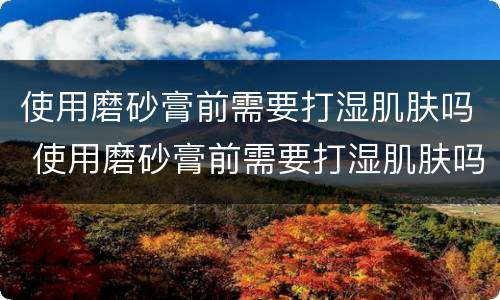 使用磨砂膏前需要打湿肌肤吗 使用磨砂膏前需要打湿肌肤吗女生