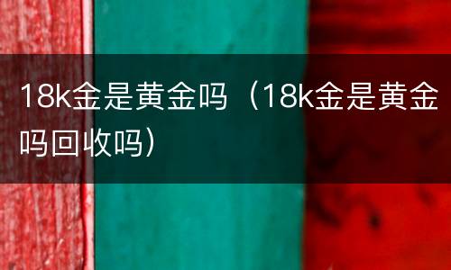 18k金是黄金吗（18k金是黄金吗回收吗）
