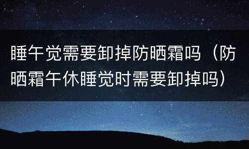睡午觉需要卸掉防晒霜吗（防晒霜午休睡觉时需要卸掉吗）