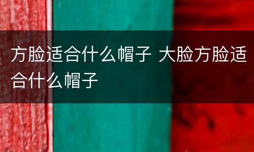 方脸适合什么帽子 大脸方脸适合什么帽子