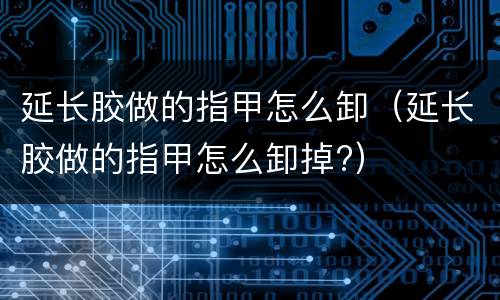 延长胶做的指甲怎么卸（延长胶做的指甲怎么卸掉?）