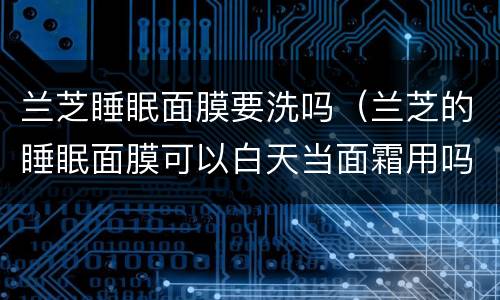 兰芝睡眠面膜要洗吗（兰芝的睡眠面膜可以白天当面霜用吗）