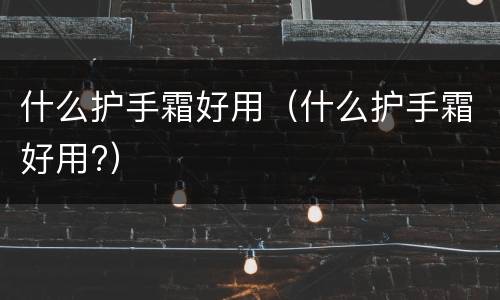 什么护手霜好用（什么护手霜好用?）