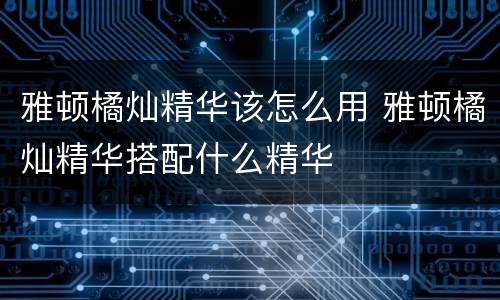 雅顿橘灿精华该怎么用 雅顿橘灿精华搭配什么精华