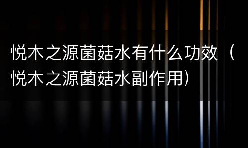 悦木之源菌菇水有什么功效（悦木之源菌菇水副作用）