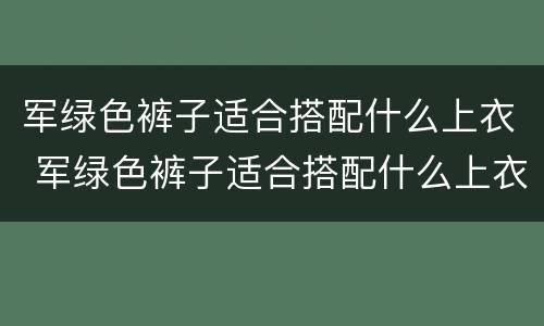军绿色裤子适合搭配什么上衣 军绿色裤子适合搭配什么上衣男