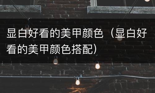 显白好看的美甲颜色（显白好看的美甲颜色搭配）