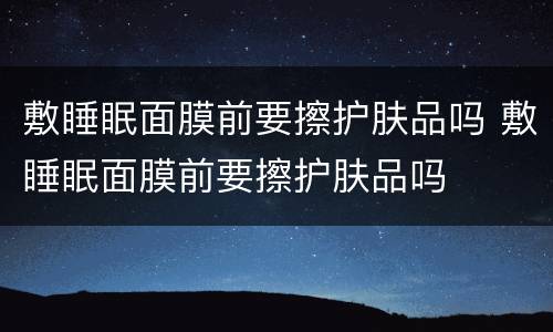 敷睡眠面膜前要擦护肤品吗 敷睡眠面膜前要擦护肤品吗