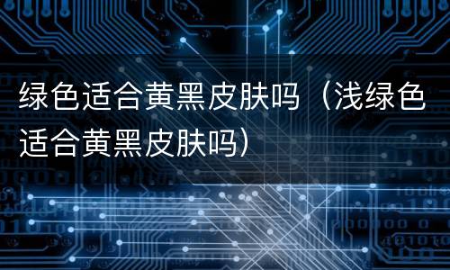 绿色适合黄黑皮肤吗（浅绿色适合黄黑皮肤吗）